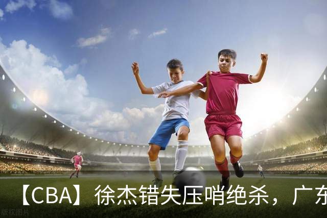 【CBA】徐杰错失压哨绝杀，广东队客场不敌南京同曦无缘开门红