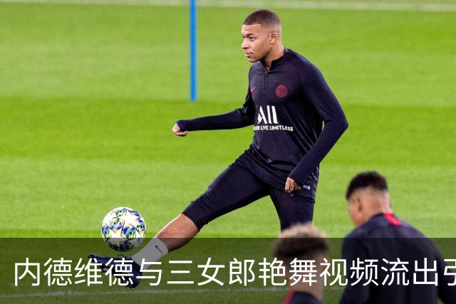 内德维德与三女郎艳舞视频流出引发争议 尤文未回应