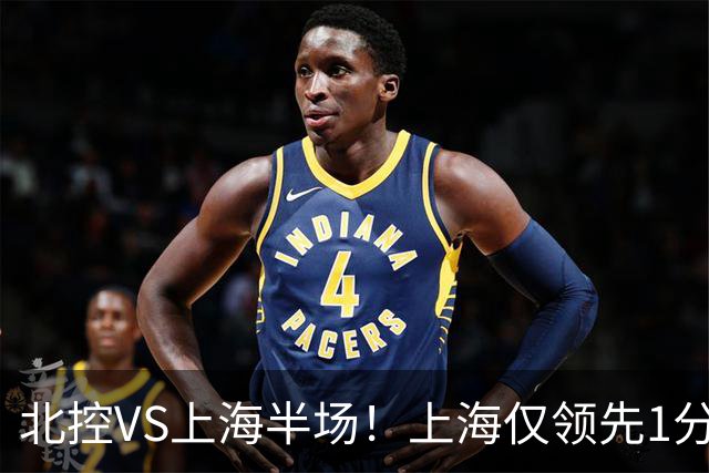 北控VS上海半场！上海仅领先1分，麦基成隐患，杨鸣直言卫冕难！