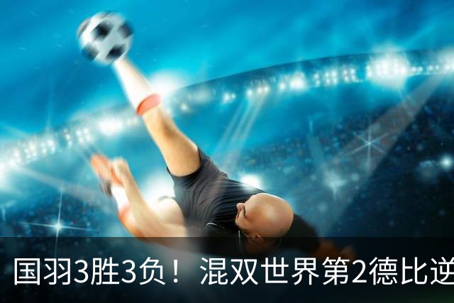 国羽3胜3负！混双世界第2德比逆转险翻车，女双6号种子1轮游！