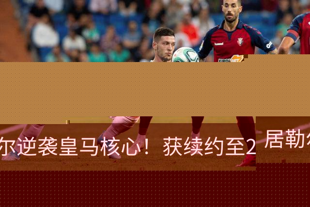 居勒尔逆袭皇马核心！获续约至2032年，曾因伤病深陷泥潭