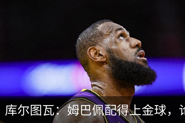 库尔图瓦：姆巴佩配得上金球，论个人表现没人比他好但可惜没冠军