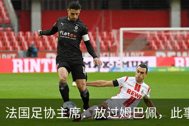 法国足协主席：放过姆巴佩，此事应到此为止，毕竟那番话并非他本意