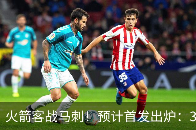 火箭客战马刺！预计首发出炉：3巨头配范乔丹，23岁前锋变主攻点