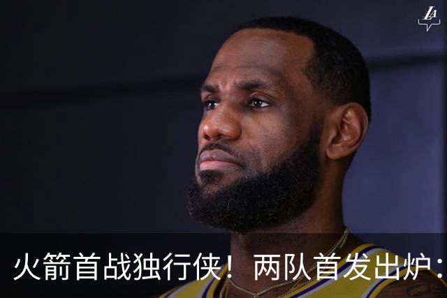 火箭首战独行侠！两队首发出炉：范乔丹+欧文双双复出，弗拉格对位杜兰特，申京战双塔