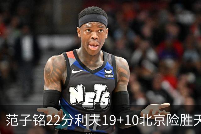 范子铭22分利夫19+10北京险胜天津 林庭谦15+8