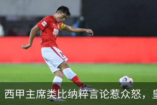 西甲主席类比纳粹言论惹众怒，皇马强硬要求辞职