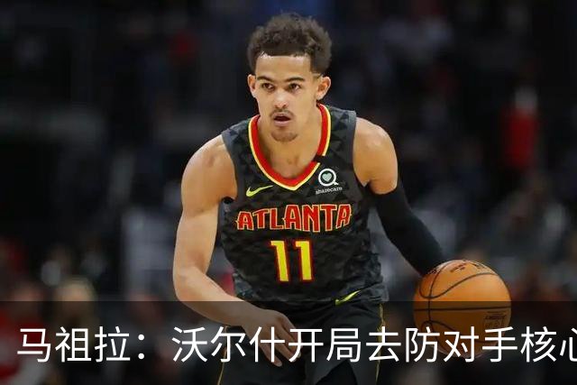 马祖拉：沃尔什开局去防对手核心，这是我们需要他扛的职责