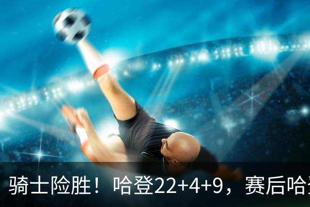 骑士险胜！哈登22+4+9，赛后哈登和森林狼球员逐一拥抱，又和米切尔一起接受采访