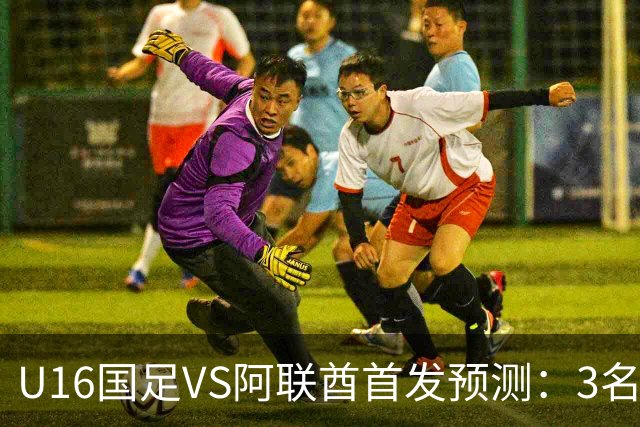 U16国足VS阿联酋首发预测：3名球员停赛 吴比乐坐镇 袁博涵领衔锋线